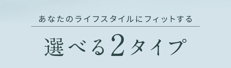 あなたのライフスタイルにフィットする選べる2タイプ